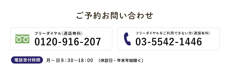 ご予約お問い合わせ フリーダイヤル(通話無料)0120-916-207 フリーダイヤルをご利用できない方(通話有料) 03-5542-1446 電話受付時間 月～金・日9：30～18：00 (土曜日は外来休診です)